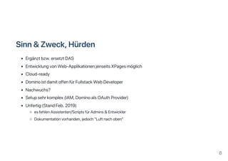 Sinn&Zweck,Hürden
Ergänztbzw.ersetztDAS
EntwicklungvonWeb‑ApplikationenjenseitsXPagesmöglich
Cloud‑ready
DominoistdamitoffenfürFullstackWebDeveloper
Nachwuchs?
Setupsehrkomplex(IAM,DominoalsOAuthProvider)
Unfertig(StandFeb.2019)
esfehlenAssistenten/ScriptsfürAdmins&Entwickler
Dokumentationvorhanden,jedoch"Luftnachoben"
8
 