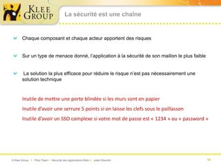 La sécurité est une chaîne


       Chaque composant et chaque acteur apportent des risques


       Sur un type de menace donné, l’application à la sécurité de son maillon le plus faible


        La solution la plus efficace pour réduire le risque n’est pas nécessairement une
       solution technique



       Inutile de mettre une porte blindée si les murs sont en papier
       Inutile d’avoir une serrure 5 points si on laisse les clefs sous le paillasson
       Inutile d’avoir un SSO complexe si votre mot de passe est « 1234 » ou « password »




© Klee Group  Prez Flash  Sécurité des applications Web  Julien Bourdin                      10
 