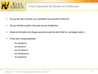 Il est important de former et d’informer



       Ce qui est vécu comme une contrainte est souvent contourné


       Ce qui semble anodin n’est pas source d’attention


       Seule la formation de chaque personne permet de limiter le « piratage social »


       Il faut donc responsabiliser

           les utilisateurs
           les décideurs
           les concepteurs
           les développeurs
           les exploitants




© Klee Group  Prez Flash  Sécurité des applications Web  Julien Bourdin              16
 
