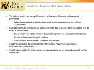 Sécurité : la valeur des procédures


       Toute intervention sur un système apporte le risque d’introduire de nouveaux
       problèmes
           Cela est encore plus vrai dans le cas de systèmes complexes comme les systèmes
               d’informations
       La disponibilité, la confidentialité et la cohérence des systèmes sont menacées lors de
       chaque intervention
           Chaque intervention doit déclencher des contrôles précis sous une responsabilité précise
           Un journal des interventions doit être tenu
           L’état antérieur à l’intervention doit pouvoir être restauré
       Il est indispensable de formaliser les interventions récurrentes (livraisons,
       maintenances préventives…)
       Il est indispensable de tracer toutes les interventions sur un support consulté par les
       exploitants




© Klee Group  Prez Flash  Sécurité des applications Web  Julien Bourdin                             17
 
