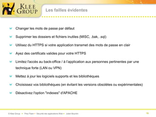 Les failles évidentes



       Changer les mots de passe par défaut

       Supprimer les dossiers et fichiers inutiles (MISC, .bak, .sql)

       Utilisez du HTTPS si votre application transmet des mots de passe en clair

       Ayez des certificats valides pour votre HTTPS

       Limitez l'accès au back-office / à l’application aux personnes pertinentes par une
       technique forte (LAN ou VPN)

       Mettez à jour les logiciels supports et les bibliothèques

       Choisissez vos bibliothèques (en évitant les versions obsolètes ou expérimentales)

       Désactivez l'option "indexes" d'APACHE




© Klee Group  Prez Flash  Sécurité des applications Web  Julien Bourdin                  19
 