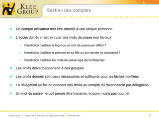 Gestion des comptes



       Un compte utilisateur doit être attaché à une unique personne

       L’accès doit être restreint par des mots de passe non triviaux

           Interdiction d’utiliser le login ou un mot de passe par défaut !

           Interdiction d’utiliser le prénom de sa fille ou son année de naissance !

           Interdiction d’utiliser les mots de passe type de l’entreprise !

       Les droits doivent appartenir à des groupes

       Les droits donnés sont ceux nécessaires et suffisants pour les tâches confiées

       La délégation se fait en donnant des droits au compte du responsable par délégation

       Un mot de passe ne doit jamais être transmis, encore moins pas courriel




© Klee Group  Prez Flash  Sécurité des applications Web  Julien Bourdin                   20
 