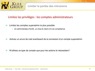 Limiter la portée des intrusions



     Limitez les privilèges : les comptes administrateurs

       Limitez les comptes superadmin le plus possible
           Un administrateur KLEE, un chez le client s’il a la compétence




       Activez un envoi de mail avertissant de la connexion d’un compte superadmin




       N’utilisez ce type de compte que pour les actions le nécessitant !




© Klee Group  Prez Flash  Sécurité des applications Web  Julien Bourdin           22
 