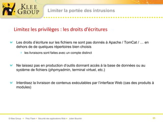 Limiter la portée des intrusions



     Limitez les privilèges : les droits d’écritures

       Les droits d’écriture sur les fichiers ne sont pas donnés à Apache / TomCat / … en
       dehors de de quelques répertoires bien choisis
           les livraisons sont faites avec un compte distinct


       Ne laissez pas en production d‘outils donnant accès à la base de données ou au
       système de fichiers (phpmyadmin, terminal virtuel, etc.)


       Interdisez la livraison de contenus exécutables par l’interface Web (cas des produits à
       modules)




© Klee Group  Prez Flash  Sécurité des applications Web  Julien Bourdin                   23
 