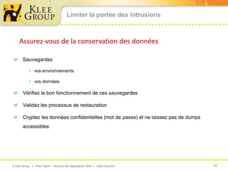 Limiter la portée des intrusions



     Assurez-vous de la conservation des données

       Sauvegardez

           vos environnements

           vos données

       Vérifiez le bon fonctionnement de ces sauvegardes

       Validez les processus de restauration

       Cryptez les données confidentielles (mot de passe) et ne laissez pas de dumps
       accessibles




© Klee Group  Prez Flash  Sécurité des applications Web  Julien Bourdin             24
 