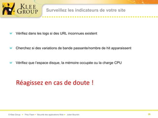Surveillez les indicateurs de votre site




       Vérifiez dans les logs si des URL inconnues existent



       Cherchez si des variations de bande passante/nombre de hit apparaissent



       Vérifiez que l’espace disque, la mémoire occupée ou la charge CPU




       Réagissez en cas de doute !



© Klee Group  Prez Flash  Sécurité des applications Web  Julien Bourdin        26
 