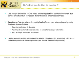 Qu’est-ce que le déni de service ?


       Une attaque en déni de service vise à rendre impossible le bon fonctionnement d’un
       service en saturant un composant de l’architecture rendant ces services.


       Il peut donc s’agir de saturer de requête la plateforme, mais cela peut aussi prendre
       des tours plus particuliers
           Saturation de la base de données
           Appel répété sur le moteur de recherche ou sur certaines pages vulnérables
           Ajout de scripts infinis dans un contenu


       L’objet peut être simplement le déni de service, mais cela peut aussi avoir comme but
       de faire disparaître le serveur pour usurper ensuite son identité (spoofing)




© Klee Group  Prez Flash  Sécurité des applications Web  Julien Bourdin                     29
 