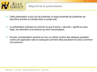 Objectif de la présentation


       Cette présentation a pour but de présenter un large ensemble de problèmes de
       sécurité à prendre en compte dans un projet web.


       La présentation précisera en premier ce que le terme « sécurité » signifie au sens
       large, son périmètre et le discours qui doit l’accompagner.


       Ensuite, la présentation passera en revu un certain nombre des attaques possibles
       contre une application web en expliquant comment elles procèdent et surtout comment
       s’en prémunir




© Klee Group  Prez Flash  Sécurité des applications Web  Julien Bourdin                  3
 