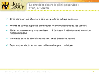 Se protéger contre le déni de service :
                                       attaque frontale


       Dimensionnez votre plateforme pour une pointe de trafique pertinente


       Activez les caches applicatifs et empêcher les contournements de ces derniers

       Mettez un reverse proxy avec un timeout : Il faut pouvoir délester en retournant un
       message d’erreur

       Limitez les pools de connexions à la BDD et les processus Apache


       Supervisez et alertez en cas de montée en charge non anticipée




© Klee Group  Prez Flash  Sécurité des applications Web  Julien Bourdin                   30
 