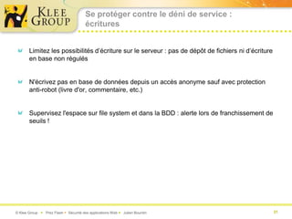 Se protéger contre le déni de service :
                                       écritures


       Limitez les possibilités d’écriture sur le serveur : pas de dépôt de fichiers ni d’écriture
       en base non régulés


       N'écrivez pas en base de données depuis un accès anonyme sauf avec protection
       anti-robot (livre d'or, commentaire, etc.)


       Supervisez l'espace sur file system et dans la BDD : alerte lors de franchissement de
       seuils !




© Klee Group  Prez Flash  Sécurité des applications Web  Julien Bourdin                           31
 