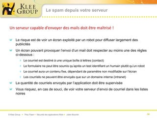 Le spam depuis votre serveur



 Un serveur capable d’envoyer des mails doit être maîtrisé !

       Le risque est de voir un écran exploité par un robot pour diffuser largement des
       publicités
       Un écran pouvant provoquer l’envoi d’un mail doit respecter au moins une des règles
       ci-dessous :
           Le courriel est destiné à une unique boîte à lettres (contact)
           Le formulaire ne peut être soumis qu’après un test identifiant un humain plutôt qu’un robot
           Le courriel aura un contenu fixe, dépendant de paramètre non modifiable sur l’écran
           Les courriels ne peuvent être envoyés que sur un domaine interne (intranet)
       La quantité de courriels envoyés par l’application doit être supervisée
       Vous risquez, en cas de souci, de voir votre serveur d’envoi de courriel dans les listes
       noires




© Klee Group  Prez Flash  Sécurité des applications Web  Julien Bourdin                                34
 