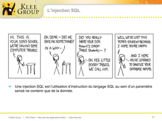 L’injection SQL




      Une injection SQL est l’utilisation d’instruction du langage SQL au sein d’un paramètre
      sensé ne contenir que de la donnée.




© Klee Group  Prez Flash  Sécurité des applications Web  Julien Bourdin                  35
 