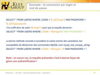 Exemple : la connexion par login et
                                       mot de passe



 SELECT * FROM USERS WHERE LOGIN = '$_GET['login']' AND PASSWORD =
 '$_GET['password']';
 Il lui suffit donc de saisir Monlogin';# pour que la requête devienne :
 SELECT * FROM USERS WHERE LOGIN = 'Monlogin';#' AND PASSWORD = '';



 La bonne méthode consiste à considérer la saisie comme des caractères non
 susceptibles de déclencher des commandes MySQL (voir mysql_real_escape_string)
 SELECT * FROM USERS WHERE LOGIN = 'Monlogin'; #' AND PASSWORD = '';



 Note : en aucun cas, la requête présentée n’est la bonne façon de
 gérer une authentification !



© Klee Group  Prez Flash  Sécurité des applications Web  Julien Bourdin        36
 