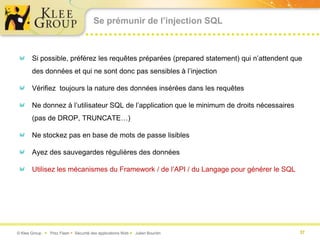 Se prémunir de l’injection SQL



       Si possible, préférez les requêtes préparées (prepared statement) qui n’attendent que
       des données et qui ne sont donc pas sensibles à l’injection

       Vérifiez toujours la nature des données insérées dans les requêtes

       Ne donnez à l’utilisateur SQL de l’application que le minimum de droits nécessaires
       (pas de DROP, TRUNCATE…)

       Ne stockez pas en base de mots de passe lisibles

       Ayez des sauvegardes régulières des données

       Utilisez les mécanismes du Framework / de l’API / du Langage pour générer le SQL




© Klee Group  Prez Flash  Sécurité des applications Web  Julien Bourdin                   37
 