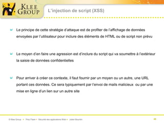 L’injection de script (XSS)



       Le principe de cette stratégie d’attaque est de profiter de l’affichage de données
       envoyées par l’utilisateur pour inclure des éléments de HTML ou de script non prévu



       Le moyen d’en faire une agression est d’inclure du script qui va soumettre à l’extérieur
       la saisie de données confidentielles



       Pour arriver à créer ce contexte, il faut fournir par un moyen ou un autre, une URL
       portant ces données. Ce sera typiquement par l’envoi de mails malicieux ou par une
       mise en ligne d’un lien sur un autre site




© Klee Group  Prez Flash  Sécurité des applications Web  Julien Bourdin                   40
 
