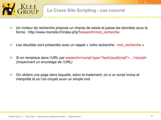 Le Cross Site Scripting : cas concret


       Un moteur de recherche propose un champ de saisie et passe les données sous la
       forme : http://www.monsite.fr/index.php?wsearch=mot_recherche


       Les résultats sont présentés avec un rappel « votre recherche : mot_recherche »


       Si on remplace dans l’URL par wsearch=<script type="text/JavaScript">…</script>
       (moyennant un encodage de l’URL)


       On obtient une page dans laquelle, selon le traitement, on a un script inclus et
       interprété là où l’on croyait avoir un simple mot




© Klee Group  Prez Flash  Sécurité des applications Web  Julien Bourdin                41
 