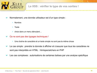 Le XSS : vérifier le type de vos sorties !



       Normalement, une donnée utilisateur est d’un type simple :

           Nombre

           Texte

           choix dans un menu déroulant…

       Ce ne sont pas des typages techniques !

           Une chaîne de caractère et un texte simple ne sont pas la même chose

       Le cas simple : prendre la donnée à afficher et s’assurer que tous les caractères ne
       sont pas interprétés en HTML : htmlspecialchars en PHP

       Les cas complexes : autorisations de certaines balises par une analyse spécifique




© Klee Group  Prez Flash  Sécurité des applications Web  Julien Bourdin                    42
 