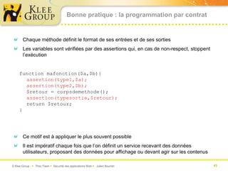 Bonne pratique : la programmation par contrat


       Chaque méthode définit le format de ses entrées et de ses sorties
       Les variables sont vérifiées par des assertions qui, en cas de non-respect, stoppent
       l’exécution


     function mafonction($a,$b){
       assertion(type1,$a);
       assertion(type2,$b);
       $retour = corpsdemethode();
       assertion(typesortie,$retour);
       return $retour;
     }




       Ce motif est à appliquer le plus souvent possible
       Il est impératif chaque fois que l’on définit un service recevant des données
       utilisateurs, proposant des données pour affichage ou devant agir sur les contenus

© Klee Group  Prez Flash  Sécurité des applications Web  Julien Bourdin                    43
 