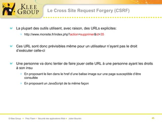 Le Cross Site Request Forgery (CSRF)


       La plupart des outils utilisent, avec raison, des URLs explicites:
           http://www.monsite.fr/index.php?action=supprimer&id=35


       Ces URL sont donc prévisibles même pour un utilisateur n’ayant pas le droit
       d’exécuter celle-ci


       Une personne va donc tenter de faire jouer cette URL à une personne ayant les droits
       à son insu
           En proposant le lien dans le href d’une balise image sur une page susceptible d’être
               consultée
           En proposant un JavaScript de la même façon




© Klee Group  Prez Flash  Sécurité des applications Web  Julien Bourdin                         45
 