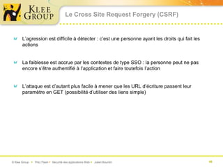 Le Cross Site Request Forgery (CSRF)


       L’agression est difficile à détecter : c’est une personne ayant les droits qui fait les
       actions


       La faiblesse est accrue par les contextes de type SSO : la personne peut ne pas
       encore s’être authentifié à l’application et faire toutefois l’action


       L’attaque est d’autant plus facile à mener que les URL d’écriture passent leur
       paramètre en GET (possibilité d’utiliser des liens simple)




© Klee Group  Prez Flash  Sécurité des applications Web  Julien Bourdin                       46
 