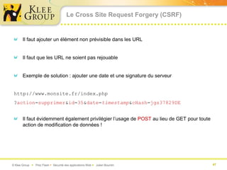 Le Cross Site Request Forgery (CSRF)


       Il faut ajouter un élément non prévisible dans les URL


       Il faut que les URL ne soient pas rejouable


       Exemple de solution : ajouter une date et une signature du serveur


 http://www.monsite.fr/index.php
 ?action=supprimer&id=35&date=timestamp&cHash=jgs37829DE


       Il faut évidemment également privilégier l’usage de POST au lieu de GET pour toute
       action de modification de données !




© Klee Group  Prez Flash  Sécurité des applications Web  Julien Bourdin                  47
 