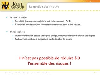 La gestion des risques


       Le coût du risque
           Probabilité du risque que multiplie le coût de l’évènement : P x C
           À comparer avec le coût pour réduire le risque et au coût des autres risques.


       Conséquences
           Tout risque identifié n’est pas un risque à corriger, on compare le coût de chacun des risques
           Tout comme il existe de la surqualité, il existe des abus de sécurité




                      Il n’est pas possible de réduire à 0
                            l’ensemble des risques !
© Klee Group  Prez Flash  Sécurité des applications Web  Julien Bourdin                               7
 