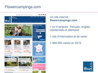 Flowercampings.com

                     Un site internet :
                     flowercampings.com

                     > en 4 langues : français, anglais,
                     néerlandais et allemand

                     > site d’information et de vente

                     > 800.000 visites en 2012
 