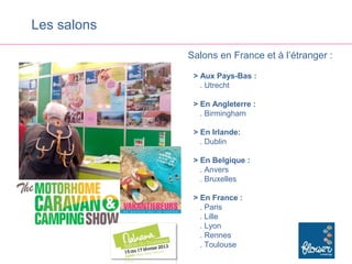 Les salons

             Salons en France et à l’étranger :

              > Aux Pays-Bas :
                . Utrecht

              > En Angleterre :
                . Birmingham

              > En Irlande:
                . Dublin

              > En Belgique :
                . Anvers
                . Bruxelles

              > En France :
                . Paris
                . Lille
                . Lyon
                . Rennes
                . Toulouse
 