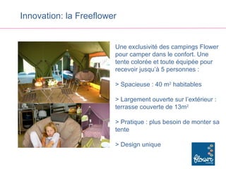 Innovation: la Freeflower


                        Une exclusivité des campings Flower
                        pour camper dans le confort. Une
                        tente colorée et toute équipée pour
                        recevoir jusqu’à 5 personnes :

                        > Spacieuse : 40 m2 habitables

                        > Largement ouverte sur l’extérieur :
                        terrasse couverte de 13m2

                        > Pratique : plus besoin de monter sa
                        tente

                        > Design unique
 