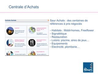 Centrale d’Achats


                    Saur Achats : des centaines de
                    références à prix négociés

                    - Habitats : Mobil-homes, Freeflower
                    - Signalétique
                    - Restauration
                    - Loisirs: piscine, aires de jeux…
                    - Equipements
                    - Electricité, plomberie…
 