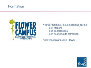 Formation




            •Flower Campus: deux sessions par an
                - des ateliers
                - des conférences
                - des sessions de formation

            •Convention annuelle Flower
 