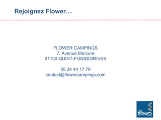 Rejoignez Flower…




           FLOWER CAMPINGS
             7, Avenue Mercure
        31130 QUINT-FONSEGRIVES

                05 34 44 17 79
         contact@flowercampings.com
 