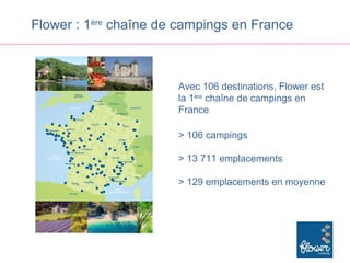 Flower : 1ère chaîne de campings en France



                       Avec 106 destinations, Flower est
                       la 1ère chaîne de campings en
                       France

                       > 106 campings

                       > 13 711 emplacements

                       > 129 emplacements en moyenne
 