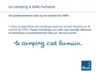 Le camping à taille humaine

Un positionnement clair sur le marché de l’HPA



> Face au gigantisme des campings-clubs qui se sont imposés sur le
marché de l’HPA, Flower Campings a su créer une nouvelle référence
et revendique un positionnement clair qui fait son succès
 