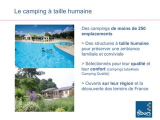 Le camping à taille humaine

                       Des campings de moins de 250
                       emplacements

                       > Des structures à taille humaine
                       pour préserver une ambiance
                       familiale et conviviale

                       > Sélectionnés pour leur qualité et
                       leur confort (campings labellisés
                       Camping Qualité)

                       > Ouverts sur leur région et la
                       découverte des terroirs de France
 