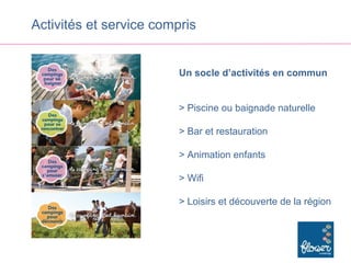 Activités et service compris


                         Un socle d’activités en commun


                         > Piscine ou baignade naturelle

                         > Bar et restauration

                         > Animation enfants

                         > Wifi

                         > Loisirs et découverte de la région
 
