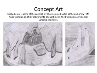 Concept Art
Finally, below is some of the concept art I have created so far, at the end of my FMP I
hope to merge all of my artwork into one vast piece, filled with an assortment of
volcanic structures.
 