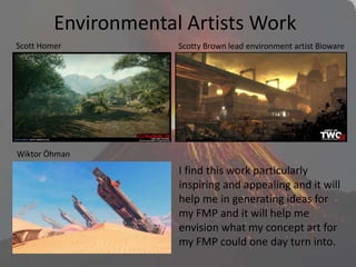 Environmental Artists Work
interview_scotty_06
I find this work particularly
inspiring and appealing and it will
help me in generating ideas for
my FMP and it will help me
envision what my concept art for
my FMP could one day turn into.
Scott Homer Scotty Brown lead environment artist Bioware
Wiktor Öhman
 