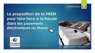 La proposition de la FNEM
pour faire face à la fraude
dans les payements
électroniques au Maroc
PLAN D’ACTION - 2013/2014
Auteur : El Amine SERHANI Al IDRISSI
CONFIDENTIEL
 