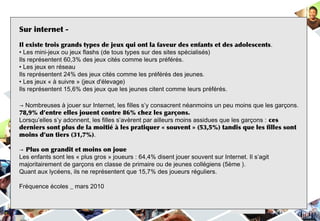 Sur internet -
  Jeux vidéos
Il existe trois grands types de jeux qui ont la faveur des enfants et des adolescents.
• Les mini-jeux ou jeux flashs (de tous types sur des sites spécialisés)
Ils représentent 60,3% des jeux cités comme leurs préférés.
• Les jeux en réseau
Ils représentent 24% des jeux cités comme les préférés des jeunes.
• Les jeux « à suivre » (jeux d'élevage)
Ils représentent 15,6% des jeux que les jeunes citent comme leurs préférés.

→ Nombreuses à jouer sur Internet, les filles s’y consacrent néanmoins un peu moins que les garçons.
78,9% d’entre elles jouent contre 86% chez les garçons.
Lorsqu’elles s’y adonnent, les filles s’avèrent par ailleurs moins assidues que les garçons : ces
derniers sont plus de la moitié à les pratiquer « souvent » (53,5%) tandis que les filles sont
moins d’un tiers (31,7%).

→ Plus on grandit et moins on joue
Les enfants sont les « plus gros » joueurs : 64,4% disent jouer souvent sur Internet. Il s’agit
majoritairement de garçons en classe de primaire ou de jeunes collégiens (5ème ).
Quant aux lycéens, ils ne représentent que 15,7% des joueurs réguliers.

Fréquence écoles _ mars 2010
 