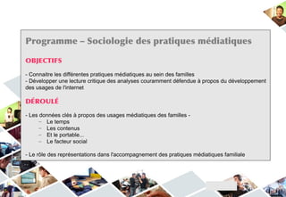 Programme – Sociologie des pratiques médiatiques

OBJECTIFS

- Connaitre les différentes pratiques médiatiques au sein des familles
- Développer une lecture critique des analyses couramment défendue à propos du développement
des usages de l'internet

DÉROULÉ

- Les données clés à propos des usages médiatiques des familles -
      – Le temps
      – Les contenus
      – Et le portable...
      – Le facteur social

- Le rôle des représentations dans l'accompagnement des pratiques médiatiques familiale
 