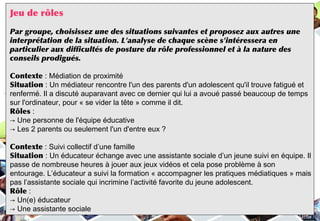 Jeu de rôles
Par groupe, choisissez une des situations suivantes et proposez aux autres une
interprétation de la situation. L'analyse de chaque scène s'intéressera en
particulier aux difficultés de posture du rôle professionnel et à la nature des
conseils prodigués.
Contexte : Médiation de proximité
Situation : Un médiateur rencontre l'un des parents d'un adolescent qu'il trouve fatigué et
renfermé. Il a discuté auparavant avec ce dernier qui lui a avoué passé beaucoup de temps
sur l'ordinateur, pour « se vider la tête » comme il dit.
Rôles :
→ Une personne de l'équipe éducative
→ Les 2 parents ou seulement l'un d'entre eux ?
Contexte : Suivi collectif d’une famille
Situation : Un éducateur échange avec une assistante sociale d’un jeune suivi en équipe. Il
passe de nombreuse heures à jouer aux jeux vidéos et cela pose problème à son
entourage. L’éducateur a suivi la formation « accompagner les pratiques médiatiques » mais
pas l’assistante sociale qui incrimine l’activité favorite du jeune adolescent.
Rôle :
→ Un(e) éducateur
→ Une assistante sociale
 