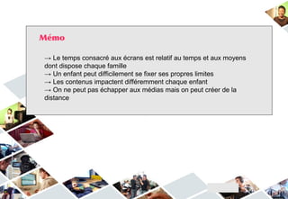 Mémo
→ Le temps consacré aux écrans est relatif au temps et aux moyens
dont dispose chaque famille
→ Un enfant peut difficilement se fixer ses propres limites
→ Les contenus impactent différemment chaque enfant
→ On ne peut pas échapper aux médias mais on peut créer de la
distance
 