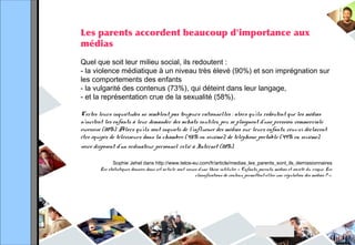 Les parents accordent beaucoup d'importance aux
médias
Quel que soit leur milieu social, ils redoutent :
- la violence médiatique à un niveau très élevé (90%) et son imprégnation sur
les comportements des enfants
- la vulgarité des contenus (73%), qui déteint dans leur langage,
- et la représentation crue de la sexualité (58%).
Certes leurs inquiétudes ne semblent pas toujours rationnelles : alors qu’ils redoutent que les médias
n’incitent les enfants à leur demander des achats inutiles, peu se plaignent d’une pression commerciale
excessive (20%). Alors qu’ils sont inquiets de l’influence des médias sur leurs enfants, ceux-ci déclarent
être équipés de téléviseurs dans la chambre (45% en sixième), de téléphone portable (49% en sixième),
voire disposent d’un ordinateur personnel relié à Internet (28%).
Sophie Jehel dans http://www.telos-eu.com/fr/article/medias_les_parents_sont_ils_demissionnaires
Les statistiques données dans cet article sont issues d’une thèse intitulée « Enfants, parents, médias et société du risque. Les
classifications de contenu permettent-elles une régulation des médias ? ».
 