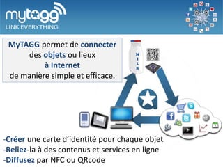 MyTAGG permet de connecter
     des objets ou lieux
          à Internet
 de manière simple et efficace.




-Créez une carte d’identité pour chaque objet
-Reliez-la à des contenus et services en ligne
-Diffusez par NFC ou QRcode
 