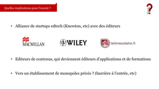 Quelles implications pour l’avenir ? 
• Alliance de startups edtech (Knewton, etc) avec des éditeurs 
• Editeurs de contenus, qui deviennent éditeurs d’applications et de formations 
• Vers un établissement de monopoles privés ? (barrière à l’entrée, etc) 
 