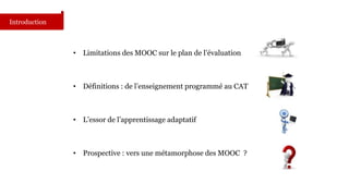 • Limitations des MOOC sur le plan de l’évaluation 
• Définitions : de l’enseignement programmé au CAT 
• L’essor de l’apprentissage adaptatif 
• Prospective : vers une métamorphose des MOOC ? 
Introduction 
 