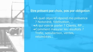 Etre présent par choix, pas par obligation
➜À quel objectif répond ma présence
? Notoriété, fidélisation, ...
➜A qui vais-je parler ? Clients, RP...
➜Comment mesurer les résultats ?
Trafic, satisfaction, ventes,
retombées...
 