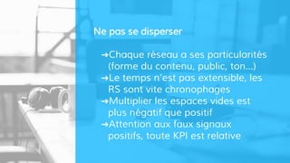 Ne pas se disperser
➜Chaque réseau a ses particularités
(forme du contenu, public, ton…)
➜Le temps n’est pas extensible, les
RS sont vite chronophages
➜Multiplier les espaces vides est
plus négatif que positif
➜Attention aux faux signaux
positifs, toute KPI est relative
 