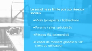 Le social ne se limite pas aux réseaux
sociaux
➜Mails (prospects / fidélisation)
➜Forums / sites spécialisés
➜Réseau IRL (primordial)
➜Penser de manière globale à l’XP
client ou utilisateur
 